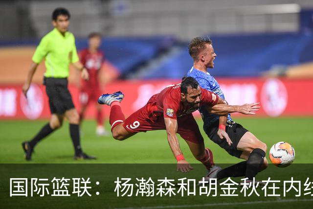 国际篮联：杨瀚森和胡金秋在内线站稳脚跟 中国队篮板和内线得分将压倒对手