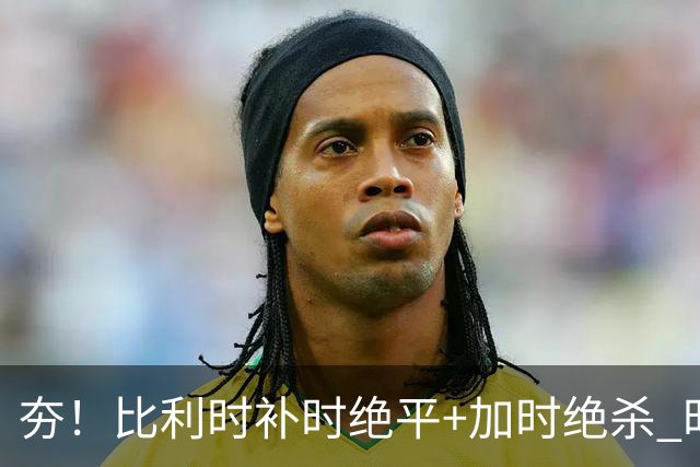 夯！比利时补时绝平+加时绝杀 时隔8年再造世界杯让二追三